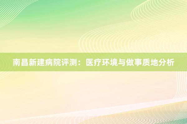 南昌新建病院评测：医疗环境与做事质地分析